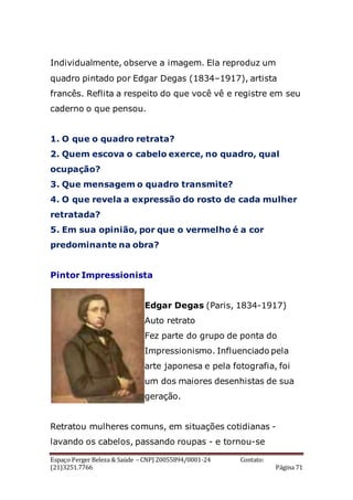 Espaço Perger Beleza & Saúde – CNPJ 20055894/0001-24 Contato:
(21)3251.7766 Página 71
Individualmente, observe a imagem. Ela reproduz um
quadro pintado por Edgar Degas (1834–1917), artista
francês. Reflita a respeito do que você vê e registre em seu
caderno o que pensou.
1. O que o quadro retrata?
2. Quem escova o cabelo exerce, no quadro, qual
ocupação?
3. Que mensagem o quadro transmite?
4. O que revela a expressão do rosto de cada mulher
retratada?
5. Em sua opinião, por que o vermelho é a cor
predominante na obra?
Pintor Impressionista
Edgar Degas (Paris, 1834-1917)
Auto retrato
Fez parte do grupo de ponta do
Impressionismo. Influenciado pela
arte japonesa e pela fotografia, foi
um dos maiores desenhistas de sua
geração.
Retratou mulheres comuns, em situações cotidianas -
lavando os cabelos, passando roupas - e tornou-se
 