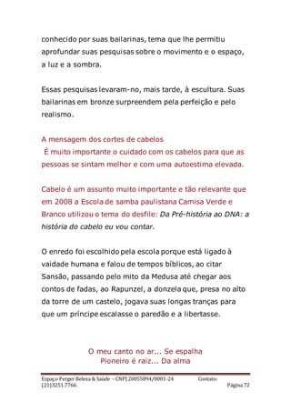 Espaço Perger Beleza & Saúde – CNPJ 20055894/0001-24 Contato:
(21)3251.7766 Página 72
conhecido por suas bailarinas, tema que lhe permitiu
aprofundar suas pesquisas sobre o movimento e o espaço,
a luz e a sombra.
Essas pesquisas levaram-no, mais tarde, à escultura. Suas
bailarinas em bronze surpreendem pela perfeição e pelo
realismo.
A mensagem dos cortes de cabelos
É muito importante o cuidado com os cabelos para que as
pessoas se sintam melhor e com uma autoestima elevada.
Cabelo é um assunto muito importante e tão relevante que
em 2008 a Escola de samba paulistana Camisa Verde e
Branco utilizou o tema do desfile: Da Pré-história ao DNA: a
história do cabelo eu vou contar.
O enredo foi escolhido pela escola porque está ligado à
vaidade humana e falou de tempos bíblicos, ao citar
Sansão, passando pelo mito da Medusa até chegar aos
contos de fadas, ao Rapunzel, a donzela que, presa no alto
da torre de um castelo, jogava suas longas tranças para
que um príncipe escalasse o paredão e a libertasse.
O meu canto no ar... Se espalha
Pioneiro é raiz... Da alma
 