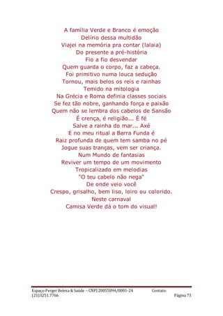Espaço Perger Beleza & Saúde – CNPJ 20055894/0001-24 Contato:
(21)3251.7766 Página 73
A família Verde e Branco é emoção
Delírio dessa multidão
Viajei na memória pra contar (lalaia)
Do presente a pré-história
Fio a fio desvendar
Quem guarda o corpo, faz a cabeça.
Foi primitivo numa louca sedução
Tornou, mais belos os reis e rainhas
Temido na mitologia
Na Grécia e Roma definia classes sociais
Se fez tão nobre, ganhando força e paixão
Quem não se lembra dos cabelos de Sansão
É crença, é religião... É fé
Salve a rainha do mar... Axé
E no meu ritual a Barra Funda é
Raiz profunda de quem tem samba no pé
Jogue suas tranças, vem ser criança.
Num Mundo de fantasias
Reviver um tempo de um movimento
Tropicalizado em melodias
"O teu cabelo não nega"
De onde veio você
Crespo, grisalho, bem liso, loiro ou colorido.
Neste carnaval
Camisa Verde dá o tom do visual!
 