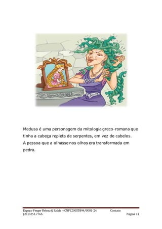 Espaço Perger Beleza & Saúde – CNPJ 20055894/0001-24 Contato:
(21)3251.7766 Página 74
Medusa é uma personagem da mitologia greco-romana que
tinha a cabeça repleta de serpentes, em vez de cabelos.
A pessoa que a olhasse nos olhos era transformada em
pedra.
 