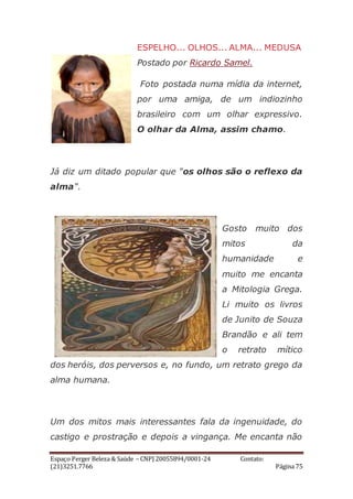 Espaço Perger Beleza & Saúde – CNPJ 20055894/0001-24 Contato:
(21)3251.7766 Página 75
ESPELHO... OLHOS... ALMA... MEDUSA
Postado por Ricardo Samel.
Foto postada numa mídia da internet,
por uma amiga, de um indiozinho
brasileiro com um olhar expressivo.
O olhar da Alma, assim chamo.
Já diz um ditado popular que "os olhos são o reflexo da
alma".
Gosto muito dos
mitos da
humanidade e
muito me encanta
a Mitologia Grega.
Li muito os livros
de Junito de Souza
Brandão e ali tem
o retrato mítico
dos heróis, dos perversos e, no fundo, um retrato grego da
alma humana.
Um dos mitos mais interessantes fala da ingenuidade, do
castigo e prostração e depois a vingança. Me encanta não
 