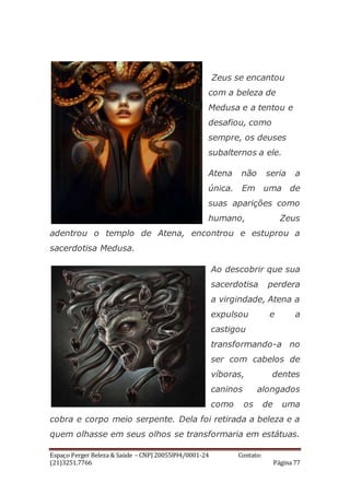 Espaço Perger Beleza & Saúde – CNPJ 20055894/0001-24 Contato:
(21)3251.7766 Página 77
Zeus se encantou
com a beleza de
Medusa e a tentou e
desafiou, como
sempre, os deuses
subalternos a ele.
Atena não seria a
única. Em uma de
suas aparições como
humano, Zeus
adentrou o templo de Atena, encontrou e estuprou a
sacerdotisa Medusa.
Ao descobrir que sua
sacerdotisa perdera
a virgindade, Atena a
expulsou e a
castigou
transformando-a no
ser com cabelos de
víboras, dentes
caninos alongados
como os de uma
cobra e corpo meio serpente. Dela foi retirada a beleza e a
quem olhasse em seus olhos se transformaria em estátuas.
 