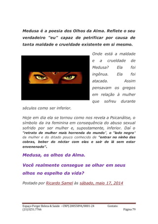Espaço Perger Beleza & Saúde – CNPJ 20055894/0001-24 Contato:
(21)3251.7766 Página 79
Medusa é a poesia dos Olhos da Alma. Reflete o seu
verdadeiro "eu" capaz de petrificar por causa de
tanta maldade e crueldade existente em si mesmo.
Onde está a maldade
e a crueldade de
Medusa? Ela foi
ingênua. Ela foi
atacada. Assim
pensavam os gregos
em relação à mulher
que sofreu durante
séculos como ser inferior.
Hoje em dia ela se tornou como nos revela a Psicanálise, o
símbolo da ira feminina em consequência do abuso sexual
sofrido por ser mulher e, supostamente, inferior. Daí o
"retrato de mulher mais horrenda do mundo", o "lado negro"
da mulher e do ditado pouco conhecido de "entrar no ninho das
cobras, beber do néctar com elas e sair de lá sem estar
envenenado".
Medusa, os olhos da Alma.
Você realmente consegue se olhar em seus
olhos no espelho da vida?
Postado por Ricardo Samel às sábado, maio 17, 2014
 