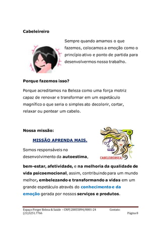 Espaço Perger Beleza & Saúde – CNPJ 20055894/0001-24 Contato:
(21)3251.7766 Página 8
Cabeleireiro
Sempre quando amamos o que
fazemos, colocamos a emoção como o
princípio ativo e ponto de partida para
desenvolvermos nosso trabalho.
Porque fazemos isso?
Porque acreditamos na Beleza como uma força motriz
capaz de renovar e transformar em um espetáculo
magnífico o que seria o simples ato decolorir, cortar,
relaxar ou pentear um cabelo.
Nossa missão:
MISSÃO APRENDA MAIS.
Somos responsáveis no
desenvolvimento da autoestima,
bem-estar, afetividade, e na melhoria da qualidade de
vida psicoemocional, assim, contribuindo para um mundo
melhor, embelezando e transformando a vidas em um
grande espetáculo através do conhecimento e da
emoção gerada por nossos serviços e produtos.
 