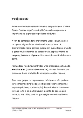 Espaço Perger Beleza & Saúde – CNPJ 20055894/0001-24 Contato:
(21)3251.7766 Página 80
Você sabia?
No contexto de movimentos como o Tropicalismo e o Black
Power (“poder negro”, em inglês), os cabelos ganhar a
importância e significados políticos-culturais.
A fim de compreender o movimento Black Power, vamos
recuperar alguns fatos relacionados ao racismo. A
discriminação racial sempre existiu em quase todo o mundo
e gerou muitas formas de perseguição, especialmente de
negros, judeus e ciganos. Um exemplo: no final dos anos
1800.
Foi fundada nos Estados Unidos uma organização chamada
Ku Klux Kan (conhecida como KKK). Ela era formada por
brancos e tinha o intuito de perseguir e matar negros.
Para esse grupo, os negros eram inferiores e não podiam
ter os mesmos direitos que os brancos (usar os mesmos
espaços públicos, por exemplo). Essas ideias encontraram
terreno fértil e se multiplicaram a ponto de aquele país
instituir, em 1930, uma lei que exigia a esterilização dos
negros.
 