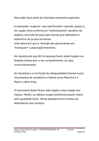Espaço Perger Beleza & Saúde – CNPJ 20055894/0001-24 Contato:
(21)3251.7766 Página 81
Essa ação fazia parte da chamada campanha eugenista.
A expressão “eugenia”, que significa bem-nascido, passou a
ser usada como sinônimo de “melhoramento” genético da
espécie, servindo de base para teorias que defendiam o
extermínio de grupos humanos.
Uma época em que a intenção dos governantes era
“branquear” a população brasileira.
Há registros de que 60 mil pessoas foram esterilizadas nos
Estados Unidos sem o seu consentimento, ou seja,
involuntariamente.
As injustiças e a promoção de desigualdades fizeram surgir
movimentos de resistência e líderes como Malcolm X e
Martin Luther King.
O movimento Black Power está ligado a essa reação dos
negros. Manter os cabelos longos identificava quem lutava
pela igualdade racial. Várias pessoas foram mortas por
defenderem seus direitos.
 