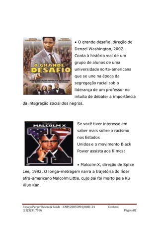 Espaço Perger Beleza & Saúde – CNPJ 20055894/0001-24 Contato:
(21)3251.7766 Página 82
• O grande desafio, direção de
Denzel Washington, 2007.
Conta à história real de um
grupo de alunos de uma
universidade norte-americana
que se une na época da
segregação racial sob a
liderança de um professor no
intuito de debater a importância
da integração social dos negros.
Se você tiver interesse em
saber mais sobre o racismo
nos Estados
Unidos e o movimento Black
Power assista aos filmes:
• Malcolm X, direção de Spike
Lee, 1992. O longa-metragem narra a trajetória do líder
afro-americano Malcolm Little, cujo pai foi morto pela Ku
Klux Kan.
 