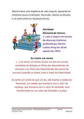 Espaço Perger Beleza & Saúde – CNPJ 20055894/0001-24 Contato:
(21)3251.7766 Página 83
Malcolm teve uma trajetória de vida singular, passando de
excelente aluno a traficante. Na prisão, retoma os estudos
e se volta contra as injustiças sociais.
Atividade
Momento de leitura.
1. Leia a seguir um trecho
do discurso histórico
proferido por Martin
Luther King em 28 de
agosto de 1963.
Eu tenho um sonho
(...) Eu tenho um sonho de que um dia nas colinas
vermelhas da Geórgia os filhos dos descendentes de
escravos e os filhos dos descendentes dos donos de
escravos poderão se sentar junto à mesa da fraternidade.
Eu tenho um sonho de que um dia, até mesmo o estado do
Mississipi, um estado que transpira com o calor da
injustiça, que transpira com o calor de opressão, será
transformado em um oásis de liberdade e justiça.
 
