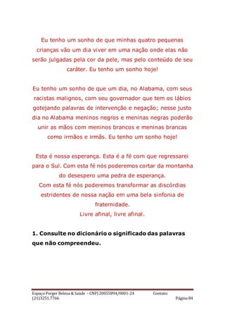 Espaço Perger Beleza & Saúde – CNPJ 20055894/0001-24 Contato:
(21)3251.7766 Página 84
Eu tenho um sonho de que minhas quatro pequenas
crianças vão um dia viver em uma nação onde elas não
serão julgadas pela cor da pele, mas pelo conteúdo de seu
caráter. Eu tenho um sonho hoje!
Eu tenho um sonho de que um dia, no Alabama, com seus
racistas malignos, com seu governador que tem os lábios
gotejando palavras de intervenção e negação; nesse justo
dia no Alabama meninos negros e meninas negras poderão
unir as mãos com meninos brancos e meninas brancas
como irmãos e irmãs. Eu tenho um sonho hoje!
Esta é nossa esperança. Esta é a fé com que regressarei
para o Sul. Com esta fé nós poderemos cortar da montanha
do desespero uma pedra de esperança.
Com esta fé nós poderemos transformar as discórdias
estridentes de nossa nação em uma bela sinfonia de
fraternidade.
Livre afinal, livre afinal.
1. Consulte no dicionário o significado das palavras
que não compreendeu.
 