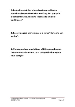 Espaço Perger Beleza & Saúde – CNPJ 20055894/0001-24 Contato:
(21)3251.7766 Página 85
2. Descubra no Atlas a localização das cidades
mencionadas por Martin Luther King. Em que país
elas ficam? Esse país está localizado em qual
continente?
3. Escreva agora um texto com o tema “Eu tenho um
sonho”.
4. Vamos realizar uma leitura pública: aqueles que
tiverem vontade podem ler o que produziram para
seus colegas.
 
