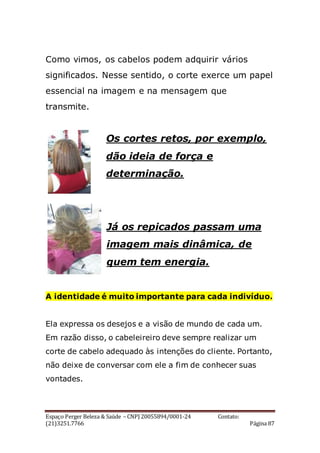 Espaço Perger Beleza & Saúde – CNPJ 20055894/0001-24 Contato:
(21)3251.7766 Página 87
Como vimos, os cabelos podem adquirir vários
significados. Nesse sentido, o corte exerce um papel
essencial na imagem e na mensagem que
transmite.
Os cortes retos, por exemplo,
dão ideia de força e
determinação.
Já os repicados passam uma
imagem mais dinâmica, de
quem tem energia.
A identidade é muito importante para cada indivíduo.
Ela expressa os desejos e a visão de mundo de cada um.
Em razão disso, o cabeleireiro deve sempre realizar um
corte de cabelo adequado às intenções do cliente. Portanto,
não deixe de conversar com ele a fim de conhecer suas
vontades.
 