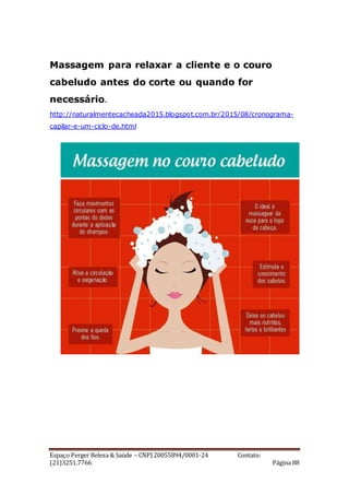 Espaço Perger Beleza & Saúde – CNPJ 20055894/0001-24 Contato:
(21)3251.7766 Página 88
Massagem para relaxar a cliente e o couro
cabeludo antes do corte ou quando for
necessário.
http://naturalmentecacheada2015.blogspot.com.br/2015/08/cronograma-
capilar-e-um-ciclo-de.html
 