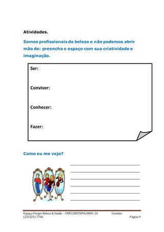 Espaço Perger Beleza & Saúde – CNPJ 20055894/0001-24 Contato:
(21)3251.7766 Página 9
Atividades.
Somos profissionais da beleza e não podemos abrir
mão de: preencha o espaço com sua criatividade e
imaginação.
Como eu me vejo?
____________________________
____________________________
____________________________
____________________________
____________________________
____________________________
Ser:
Conviver:
Conhecer:
Fazer:
 