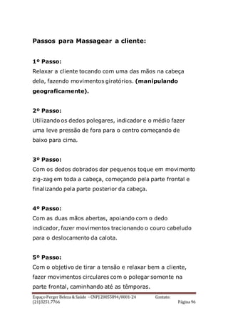 Espaço Perger Beleza & Saúde – CNPJ 20055894/0001-24 Contato:
(21)3251.7766 Página 96
Passos para Massagear a cliente:
1º Passo:
Relaxar a cliente tocando com uma das mãos na cabeça
dela, fazendo movimentos giratórios. (manipulando
geograficamente).
2º Passo:
Utilizando os dedos polegares, indicador e o médio fazer
uma leve pressão de fora para o centro começando de
baixo para cima.
3º Passo:
Com os dedos dobrados dar pequenos toque em movimento
zig-zag em toda a cabeça, começando pela parte frontal e
finalizando pela parte posterior da cabeça.
4º Passo:
Com as duas mãos abertas, apoiando com o dedo
indicador, fazer movimentos tracionando o couro cabeludo
para o deslocamento da calota.
5º Passo:
Com o objetivo de tirar a tensão e relaxar bem a cliente,
fazer movimentos circulares com o polegar somente na
parte frontal, caminhando até as têmporas.
 