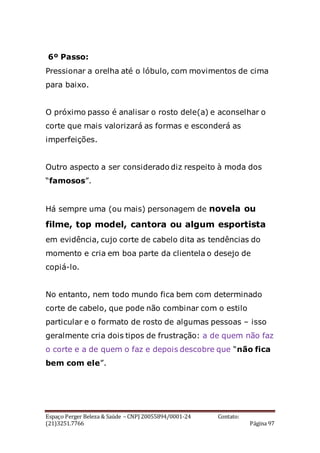 Espaço Perger Beleza & Saúde – CNPJ 20055894/0001-24 Contato:
(21)3251.7766 Página 97
6º Passo:
Pressionar a orelha até o lóbulo, com movimentos de cima
para baixo.
O próximo passo é analisar o rosto dele(a) e aconselhar o
corte que mais valorizará as formas e esconderá as
imperfeições.
Outro aspecto a ser considerado diz respeito à moda dos
“famosos”.
Há sempre uma (ou mais) personagem de novela ou
filme, top model, cantora ou algum esportista
em evidência, cujo corte de cabelo dita as tendências do
momento e cria em boa parte da clientela o desejo de
copiá-lo.
No entanto, nem todo mundo fica bem com determinado
corte de cabelo, que pode não combinar com o estilo
particular e o formato de rosto de algumas pessoas – isso
geralmente cria dois tipos de frustração: a de quem não faz
o corte e a de quem o faz e depois descobre que “não fica
bem com ele”.
 