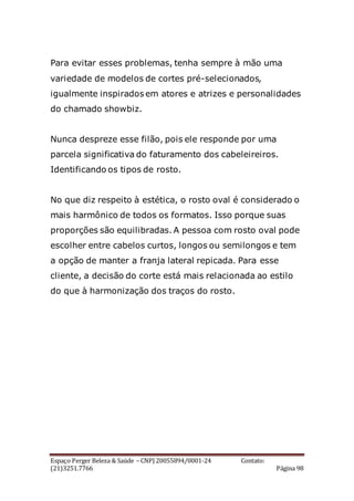 Espaço Perger Beleza & Saúde – CNPJ 20055894/0001-24 Contato:
(21)3251.7766 Página 98
Para evitar esses problemas, tenha sempre à mão uma
variedade de modelos de cortes pré-selecionados,
igualmente inspirados em atores e atrizes e personalidades
do chamado showbiz.
Nunca despreze esse filão, pois ele responde por uma
parcela significativa do faturamento dos cabeleireiros.
Identificando os tipos de rosto.
No que diz respeito à estética, o rosto oval é considerado o
mais harmônico de todos os formatos. Isso porque suas
proporções são equilibradas. A pessoa com rosto oval pode
escolher entre cabelos curtos, longos ou semilongos e tem
a opção de manter a franja lateral repicada. Para esse
cliente, a decisão do corte está mais relacionada ao estilo
do que à harmonização dos traços do rosto.
 