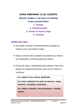 Espaço Perger Beleza & Saúde – CNPJ 20055894/0001-24 Contato:
(21)3251.7766 Página 99
COMO PREPARAR O (A) CLIENTE.
Cliente chegou e vai lavar os cabelos
O que preciso fazer:
1. Xampu
2. Condicionador
3. Pente de dente largo
4. Toalhas
COMO SE FAZ?
Acomode a cliente confortavelmente, proteja os
ombros com uma toalha limpa;
Vista a cliente com o protetor de plástico ou similar
(se necessário, conforme perfil do salão),
É hora de fazer o diagnóstico dos cabelos. Para isso,
escove os cabelos da cliente, abra-os em mecha e
verifique:
Se o cabelo é seco, oleoso, danificado…
Se o couro cabeludo tem sinais de doenças, caspas,
seborreia, tricoptilose pediculose...
Se o cabelo é colorido, tem permanente, é alisado,
natural...
 