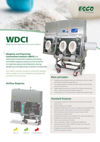 Standard Features
Basic principles
Airflow Regimes
Weighing and Dispensing 	
Containment Isolators (WDCI) are 	
advanced containment systems providing
controlled negative pressure environments
to maximize personnel protection during
weighing and dispensing of potent compounds.
WDCI
Esco WDCIs provide standard configurable designs
able to adapt to various weighing and dispensing
quantities and accuracies.
•	 Fully welded single piece SS316L internal chambers with rounded
coved corners.
•	 Pressure tested to ISO 14644-7.
•	 Inflatable Anti-Bacterial, USP Class VI Compliant and Food grade FDA
approved gaskets provides both proactive and reactive sealing.
•	 Safe change glove system allowing change of gloves whilst
maintaining a contained system.
•	 Integrated Anti-Vibration granite platform for weigh scale placement.
•	 Integrated automated pressure decay testing.
•	 Clean interior and exterior finishing.
•	 Safe change filters to allow in-process filter replacement.
•	 Lighting external to isolator chamber for ease of servicing and
process chamber cleanliness.
•	 Integrated automated height adjustment providing 280mm of
motion for ergonomic comfort.
•	 Turbulent airflow allowing maximum containment with low airflow
and therefore improved energy efficiency.
•	 Low negative pressure to reduce operator fatigue whilst providing
maximum containment.
•	 Stable weighing accuracy as a result of low chamber pressure and
flow in conjunction with Anti-Vibration platform.
•	 Contained Pass In / Pass Out systems to allow safe material transfer
PHARMA
Weighing and Dispensing Containment Isolators
Room air Filtered air Contaminated air
 