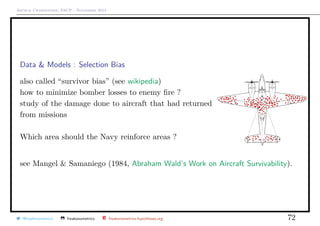 Arthur Charpentier, ESCP - November 2018
Data & Models : Selection Bias
also called “survivor bias” (see wikipedia)
how to minimize bomber losses to enemy ﬁre ?
study of the damage done to aircraft that had returned
from missions
Which area should the Navy reinforce areas ?
see Mangel & Samaniego (1984, Abraham Wald’s Work on Aircraft Survivability).
@freakonometrics freakonometrics freakonometrics.hypotheses.org 72
 
