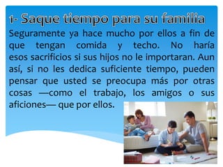 Seguramente ya hace mucho por ellos a fin de
que tengan comida y techo. No haría
esos sacrificios si sus hijos no le importaran. Aun
así, si no les dedica suficiente tiempo, pueden
pensar que usted se preocupa más por otras
cosas —como el trabajo, los amigos o sus
aficiones— que por ellos.
 