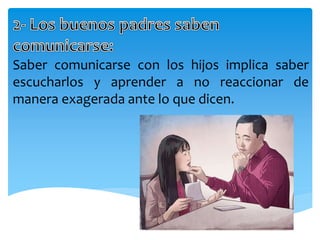 Saber comunicarse con los hijos implica saber
escucharlos y aprender a no reaccionar de
manera exagerada ante lo que dicen.
 