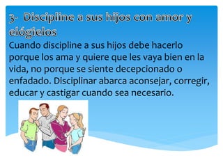 Cuando discipline a sus hijos debe hacerlo
porque los ama y quiere que les vaya bien en la
vida, no porque se siente decepcionado o
enfadado. Disciplinar abarca aconsejar, corregir,
educar y castigar cuando sea necesario.
 