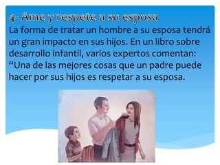 La forma de tratar un hombre a su esposa tendrá
un gran impacto en sus hijos. En un libro sobre
desarrollo infantil, varios expertos comentan:
“Una de las mejores cosas que un padre puede
hacer por sus hijos es respetar a su esposa.
 