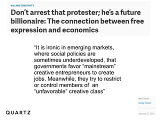 “It is ironic in emerging markets, 
where social policies are 
sometimes underdeveloped, that 
governments favor “mainstream” 
creative entrepreneurs to create 
jobs. Meanwhile, they try to restrict 
or control members of an 
“unfavorable” creative class” 
 