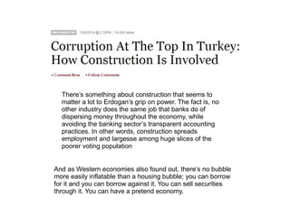 There’s something about construction that seems to 
matter a lot to Erdogan’s grip on power. The fact is, no 
other industry does the same job that banks do of 
dispersing money throughout the economy, while 
avoiding the banking sector’s transparent accounting 
practices. In other words, construction spreads 
employment and largesse among huge slices of the 
poorer voting population 
And as Western economies also found out, there’s no bubble 
more easily inflatable than a housing bubble; you can borrow 
for it and you can borrow against it. You can sell securities 
through it. You can have a pretend economy. 
 