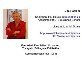 Joe Haslam 
Chairman, Hot Hotels, http://hot.co.uk 
Associate Prof, IE Business School 
Lives in: Madrid, Spain 
http://www.linkedin.com/in/joehas 
http://twitter.com/joehas 
Ever tried. Ever failed. No matter. 
Try again. Fail again. Fail better. 
Samuel Beckett (1906-1989) 
