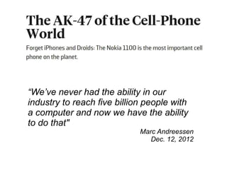 “We’ve never had the ability in our 
industry to reach five billion people with 
a computer and now we have the ability 
to do that" 
Marc Andreessen 
Dec. 12, 2012 
 