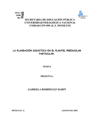 SECRETARIA DE EDUCACIÓN PÚBLICA
UNIVERSIDAD PEDAGÓGICA NACIONAL
UNIDAD UPN 099, D. F. PONIENTE

LA PLANEACIÓN DIDÁCTICA EN EL PLANTEL PREESCOLAR
PARTICULAR.

TESINA

PRESENTA:

GABRIELA RODRÍGUEZ MARÍN

MÉXICO D . F.

AGOSTO DE 2005.

 