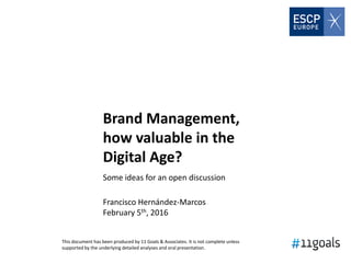 Brand Management,
how valuable in the
Digital Age?
Some ideas for an open discussion
Francisco Hernández-Marcos
February 5th, 2016
This document has been produced by 11 Goals & Associates. It is not complete unless
supported by the underlying detailed analyses and oral presentation.
 