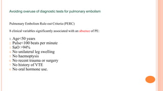 Avoiding overuse of diagnostic tests for pulmonary embolism
Pulmonary Embolism Rule-out Criteria (PERC)
8 clinical variables significantly associated with an absence of PE:
1. Age<50 years
2. Pulse<100 beats per minute
3. SaO >94%
4. No unilateral leg swelling
5. No haemoptysis
6. No recent trauma or surgery
7. No history of VTE
8. No oral hormone use.
 