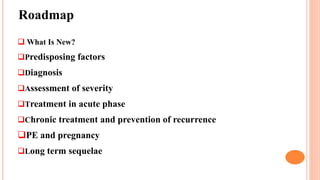 Roadmap
 What Is New?
Predisposing factors
Diagnosis
Assessment of severity
Treatment in acute phase
Chronic treatment and prevention of recurrence
PE and pregnancy
Long term sequelae
 