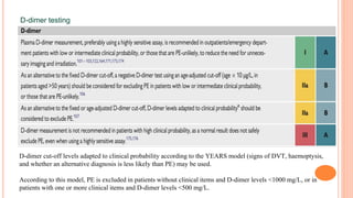 D-dimer testing
D-dimer cut-off levels adapted to clinical probability according to the YEARS model (signs of DVT, haemoptysis,
and whether an alternative diagnosis is less likely than PE) may be used.
According to this model, PE is excluded in patients without clinical items and D-dimer levels <1000 mg/L, or in
patients with one or more clinical items and D-dimer levels <500 mg/L.
 