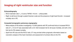Imaging of right ventricular size and function
Echocardiography
• RV/LV diameter ratio >_1.0 and a TAPSE <16 mm - unfavourable.
• Right- to-left shunt through a patent foramen ovale and the presence of right heart thrombi - increased
mortality risk in PE.
Computed tomographic pulmonary angiography
• Meta analysis of 49 studies investigating >13,000 patients with PE confirmed that an increased RV/LV
ratio of >_1.0 on CT was associated with a 2.5- fold increased risk for all-cause mortality, and with a five-
fold risk for PE-related mortality.
• Apart from RV size and the RV/LV ratio, CT may provide further prognostic information based on
volumetric analysis of the heart chambers and assessment of contrast reflux to the IVC.
 