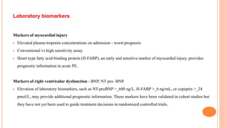 Laboratory biomarkers
Markers of myocardial injury
• Elevated plasma troponin concentrations on admission - worst prognosis
• Conventional vs high sensitivity assay
• Heart-type fatty acid-binding protein (H-FABP), an early and sensitive marker of myocardial injury, provides
prognostic information in acute PE.
Markers of right ventricular dysfunction - BNP, NT pro- BNP.
• Elevation of laboratory biomarkers, such as NT-proBNP >_600 ng/L, H-FABP >_6 ng/mL, or copeptin >_24
pmol/L, may provide additional prognostic information. These markers have been validated in cohort studies but
they have not yet been used to guide treatment decisions in randomized controlled trials.
 