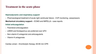 Treatment in the acute phase
Haemodynamic and respiratory support
• Pharmacological treatment of acute right ventricular failure - CVP monitoring, vasopressors
Mechanical circulatory support – ECMO and IMPELLA - case reports
Initial anticoagulation
• Parenteral anticoagulation
• LMWH and fondaparinux are preferred over UFH
• Non-vitamin K antagonist oral anticoagulants
• Vitamin K antagonists
Cardiac arrest – thrombolytic therapy. 60-90 min CPR
•
 