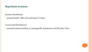 Reperfusion treatment
Systemic thrombolysis
• greatest benefit <48hrs, but useful upto 6-14 days.
Unsuccessful thrombolysis?
• persistent clinical instability or unchanged RV dysfunction on ECHO after 36 hrs.
 