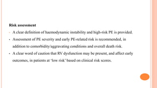Risk assessment
• A clear definition of haemodynamic instability and high-risk PE is provided.
• Assessment of PE severity and early PE-related risk is recommended, in
addition to comorbidity/aggravating conditions and overall death risk.
• A clear word of caution that RV dysfunction may be present, and affect early
outcomes, in patients at ‘low risk’ based on clinical risk scores.
 