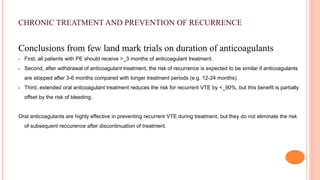 CHRONIC TREATMENT AND PREVENTION OF RECURRENCE
Conclusions from few land mark trials on duration of anticoagulants
• First, all patients with PE should receive >_3 months of anticoagulant treatment.
• Second, after withdrawal of anticoagulant treatment, the risk of recurrence is expected to be similar if anticoagulants
are stopped after 3-6 months compared with longer treatment periods (e.g. 12-24 months).
• Third, extended oral anticoagulant treatment reduces the risk for recurrent VTE by <_90%, but this benefit is partially
offset by the risk of bleeding.
Oral anticoagulants are highly effective in preventing recurrent VTE during treatment, but they do not eliminate the risk
of subsequent reccurence after discontinuation of treatment.
 