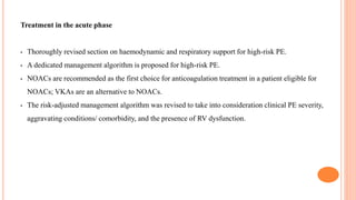 Treatment in the acute phase
• Thoroughly revised section on haemodynamic and respiratory support for high-risk PE.
• A dedicated management algorithm is proposed for high-risk PE.
• NOACs are recommended as the first choice for anticoagulation treatment in a patient eligible for
NOACs; VKAs are an alternative to NOACs.
• The risk-adjusted management algorithm was revised to take into consideration clinical PE severity,
aggravating conditions/ comorbidity, and the presence of RV dysfunction.
 