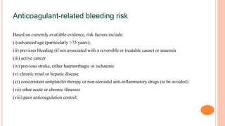 Anticoagulant-related bleeding risk
Based on currently available evidence, risk factors include:
(i) advanced age (particularly >75 years);
(ii) previous bleeding (if not associated with a reversible or treatable cause) or anaemia
(iii) active cancer
(iv) previous stroke, either haemorrhagic or ischaemic
(v) chronic renal or hepatic disease
(vi) concomitant antiplatelet therapy or non-steroidal anti-inflammatory drugs (to be avoided)
(vii) other acute or chronic illnesses
(viii) poor anticoagulation control
 