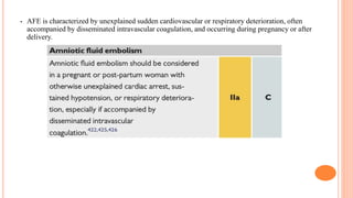 • AFE is characterized by unexplained sudden cardiovascular or respiratory deterioration, often
accompanied by disseminated intravascular coagulation, and occurring during pregnancy or after
delivery.
 