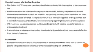 Chronic treatment after the first 3 months
• Risk factors for VTE recurrence have been classified according to high, intermediate, or low recurrence
risk.
• Potential indications for extended anticoagulation are discussed, including the presence of a minor
transient or reversible risk factor for the index PE, any persisting risk factor, or no identifiable risk factor.
• Terminology such as ‘provoked’ vs ‘unprovoked’ PE/VTE is no longer supported by the guidelines, as it
is potentially misleading and not helpful for decision-making regarding the duration of anticoagulation.
• VTE recurrence scores are presented and discussed in parallel with bleeding scores for patients on
anticoagulation treatment.
• A reduced dose of apixaban or rivaroxaban for extended anticoagulation should be considered after the
first 6 months of treatment.
PE in cancer
• Edoxaban or rivaroxaban should be considered as an alternative to LMWH, with a word of caution for
patients with gastrointestinal cancer due to the increased bleeding risk with NOACs.
 