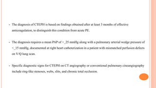 • The diagnosis of CTEPH is based on findings obtained after at least 3 months of effective
anticoagulation, to distinguish this condition from acute PE.
• The diagnosis requires a mean PAP of >_25 mmHg along with a pulmonary arterial wedge pressure of
<_15 mmHg, documented at right heart catheterization in a patient with mismatched perfusion defects
on V/Q lung scan.
• Specific diagnostic signs for CTEPH on CT angiography or conventional pulmonary cineangiography
include ring-like stenoses, webs, slits, and chronic total occlusion.
 