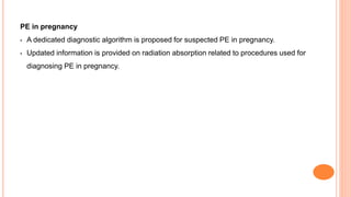 PE in pregnancy
• A dedicated diagnostic algorithm is proposed for suspected PE in pregnancy.
• Updated information is provided on radiation absorption related to procedures used for
diagnosing PE in pregnancy.
 