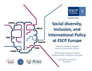 Social diversity, 
Inclusion, and 
International Policy 
at ESCP Europe
Professor Andreas Kaplan
Dean for Academic Affairs
ESCP Europe Business School
Sorbonne Arts et Métiers University
Fulbright Foundation
Fall 2016
 