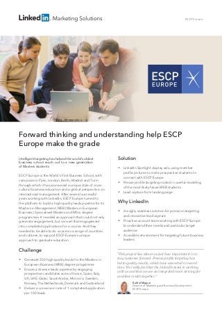 Forward thinking and understanding help ESCP
Europe make the grade
Intelligent targeting has helped the world’s oldest
business school reach out to a new generation
of Masters students
ESCP Europe is the World’s First Business School, with
campuses in Paris, London, Berlin, Madrid and Turin
through which it has pioneered a unique style of cross-
cultural business education and a global perspective on
international management. After several successful
years working with LinkedIn, ESCP Europe turned to
the platform to build a high-quality leads pipeline for its
Masters in Management, MEB (Masters in European
Business), Specialised Masters and MScs degree
programmes. It needed an approach that could not only
generate engagement, but convert that engagement
into completed applications for a course. And they
needed to be able to do so across a range of countries
and cultures, to support ESCP Europe’s unique
approach to graduate education.
Challenge



Generate 250 high-quality leads for the Masters in
European Business (MEB) degree programme
Ensure a diverse leads pipeline by engaging
prospective candidates across France, Spain, Italy,
UK, UAE, Qatar, Saudi Arabia, Morocco, Sweden,
Norway, The Netherlands, Denmark and Switzerland
Deliver a conversion rate of 1 completed application
per 100 leads
ESCP Europe
Solution
 LinkedIn Spotlight display ads, using member
profile pictures to invite prospective students to
connect with ESCP Europe
 Precise profile targeting rooted in careful modeling
of the most likely future MEB students
 Lead capture form landing page
Why LinkedIn
 A single, seamless solution for precision targeting
and innovative lead capture
 Proactive account team working with ESCP Europe
to understand their needs and particular target
audience
 A credible environment for targeting future business
leaders
Rachel Maguer
Director of Marketing and Business Development
ESCP Europe
“This project has shown us just how important it is to
stay customer focused. Precise profile targeting has
led to quality results, which have converted in record
time. We really feel that the LinkedIn team is working
with us and that we are an integrated team striving for
excellent results together.”
© ESCP Europe Business School
 